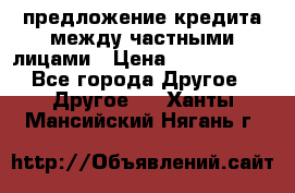 предложение кредита между частными лицами › Цена ­ 5 000 000 - Все города Другое » Другое   . Ханты-Мансийский,Нягань г.